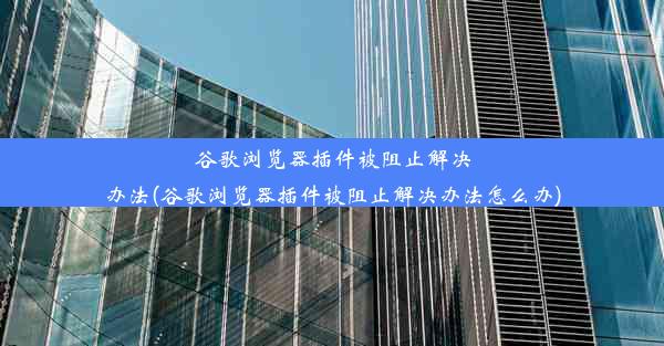 谷歌浏览器插件被阻止解决办法(谷歌浏览器插件被阻止解决办法怎么办)