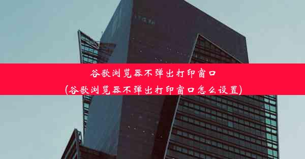 谷歌浏览器不弹出打印窗口(谷歌浏览器不弹出打印窗口怎么设置)