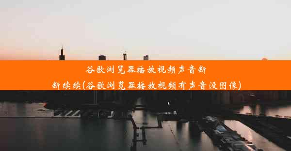 谷歌浏览器播放视频声音断断续续(谷歌浏览器播放视频有声音没图像)