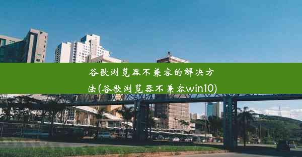 谷歌浏览器不兼容的解决方法(谷歌浏览器不兼容win10)