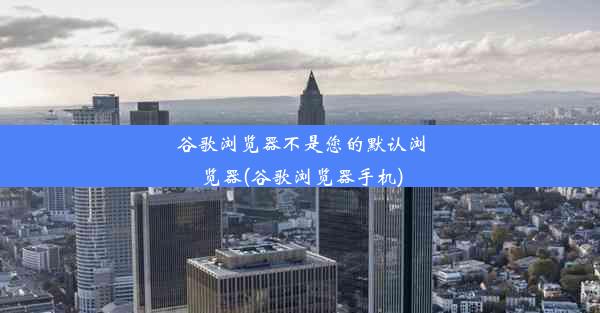 谷歌浏览器不是您的默认浏览器(谷歌浏览器手机)