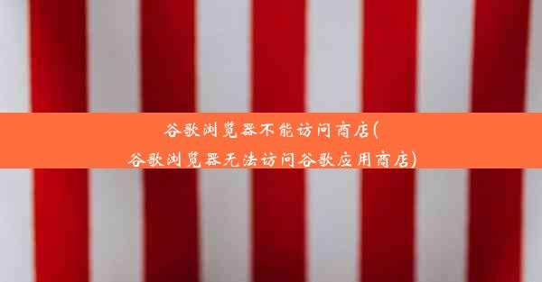 谷歌浏览器不能访问商店(谷歌浏览器无法访问谷歌应用商店)