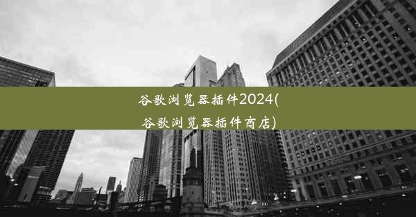 谷歌浏览器插件2024(谷歌浏览器插件商店)