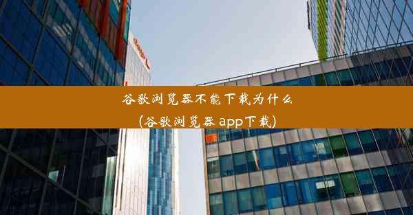 谷歌浏览器不能下载为什么(谷歌浏览器 app下载)