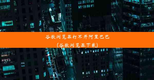 谷歌浏览器打不开阿里巴巴(谷歌浏览器下载)