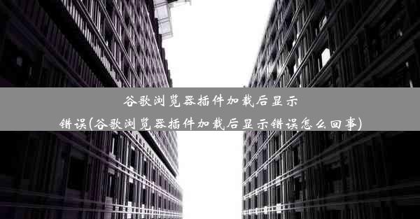 谷歌浏览器插件加载后显示错误(谷歌浏览器插件加载后显示错误怎么回事)